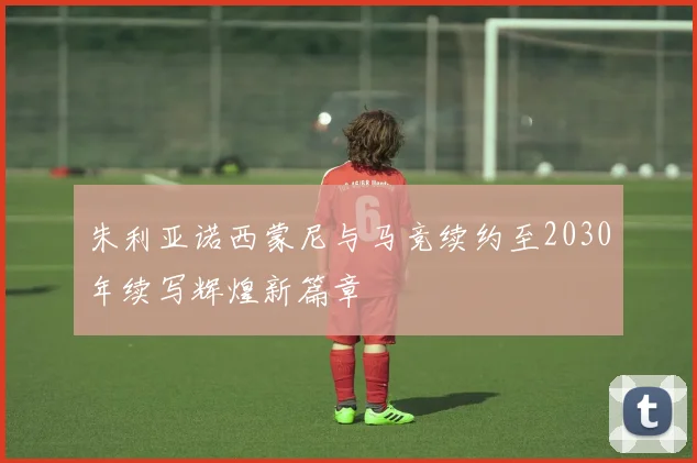 朱利亚诺西蒙尼与马竞续约至2030年续写辉煌新篇章