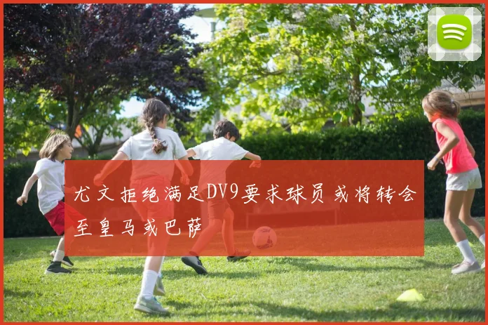 尤文拒绝满足DV9要求球员或将转会至皇马或巴萨