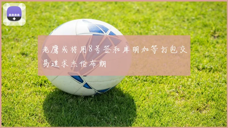 老鹰或将用8号签和库明加等打包交易追求杰伦布朗