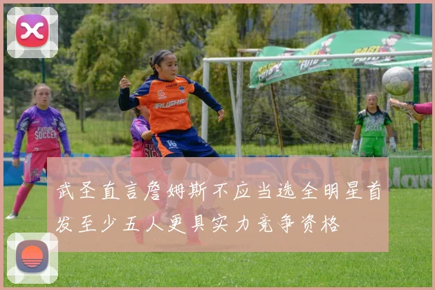 武圣直言詹姆斯不应当选全明星首发至少五人更具实力竞争资格