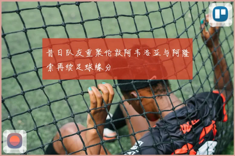 昔日队友重聚伦敦阿韦洛亚与阿隆索再续足球缘分
