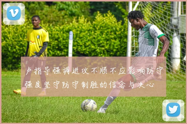 卢指导强调进攻不顺不应影响防守强度坚守防守制胜的信念与决心