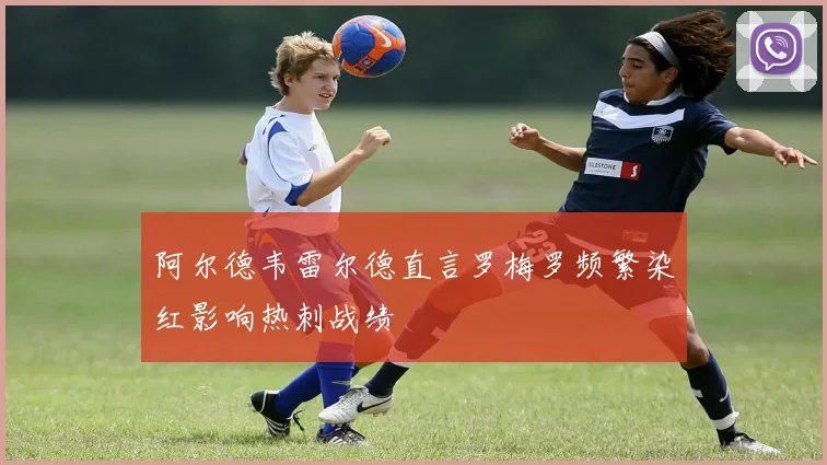 阿尔德韦雷尔德直言罗梅罗频繁染红影响热刺战绩