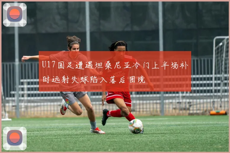 U17国足遭遇坦桑尼亚冷门上半场补时远射失球陷入落后困境