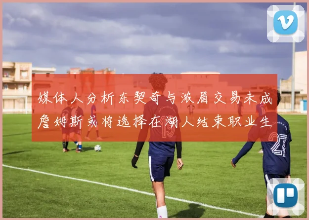 媒体人分析东契奇与浓眉交易未成詹姆斯或将选择在湖人结束职业生涯
