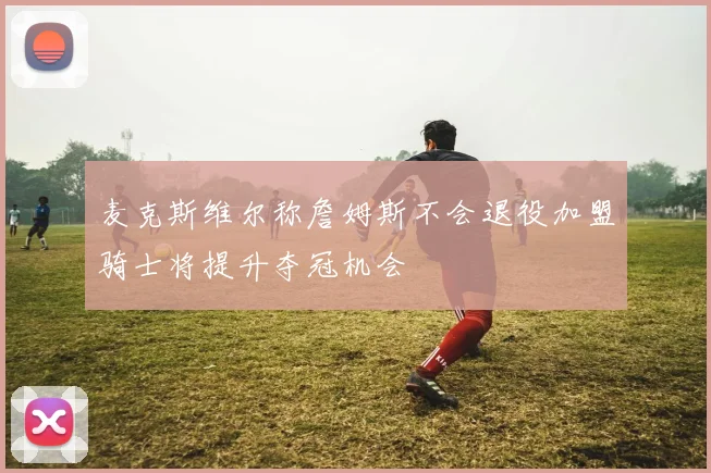 麦克斯维尔称詹姆斯不会退役加盟骑士将提升夺冠机会