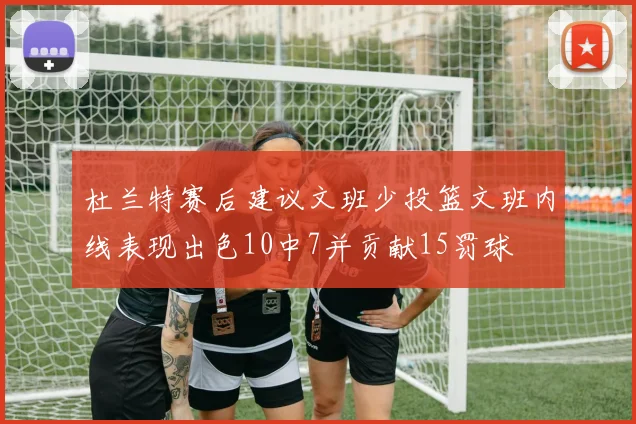 杜兰特赛后建议文班少投篮文班内线表现出色10中7并贡献15罚球