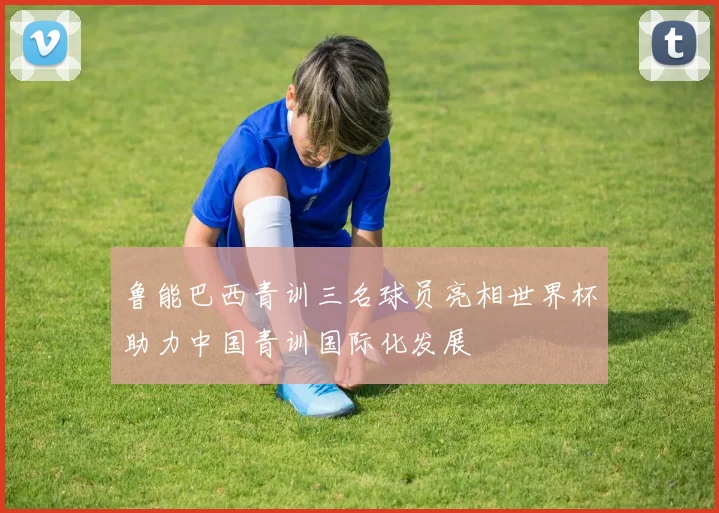 鲁能巴西青训三名球员亮相世界杯助力中国青训国际化发展