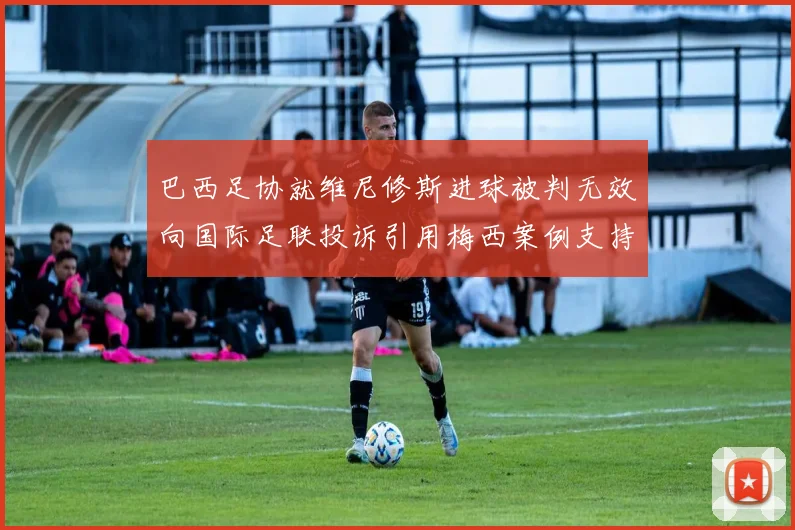 巴西足协就维尼修斯进球被判无效向国际足联投诉引用梅西案例支持