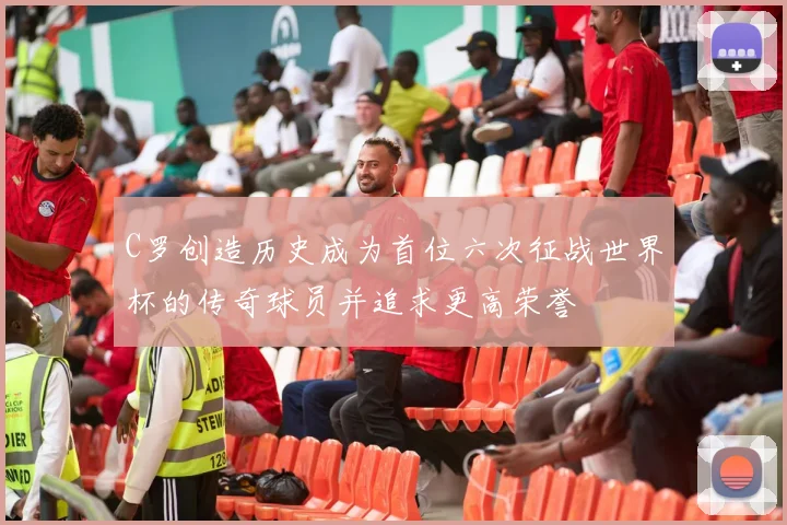 C罗创造历史成为首位六次征战世界杯的传奇球员并追求更高荣誉