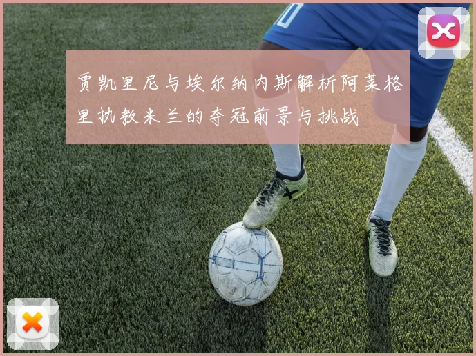 贾凯里尼与埃尔纳内斯解析阿莱格里执教米兰的夺冠前景与挑战