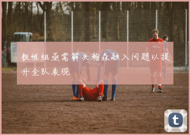 教练组亟需解决瀚森融入问题以提升全队表现