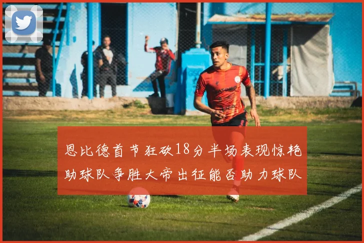 恩比德首节狂砍18分半场表现惊艳助球队争胜大帝出征能否助力球队逆袭