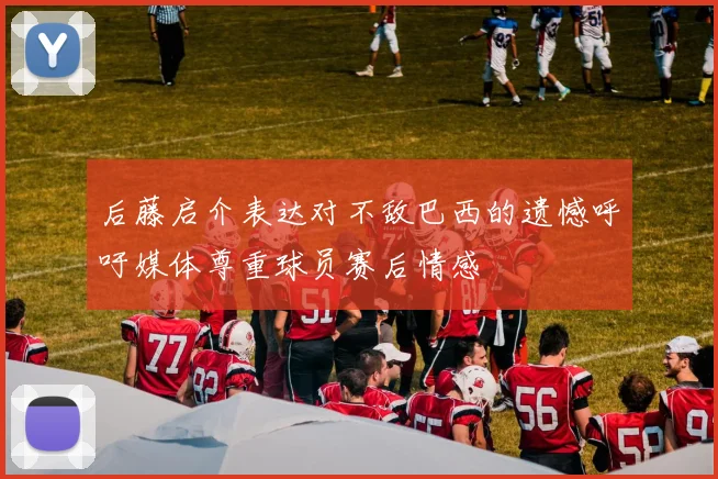 后藤启介表达对不敌巴西的遗憾呼吁媒体尊重球员赛后情感