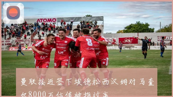 曼联接近签下埃德松西汉姆对马奎尔8000万估值被指过高