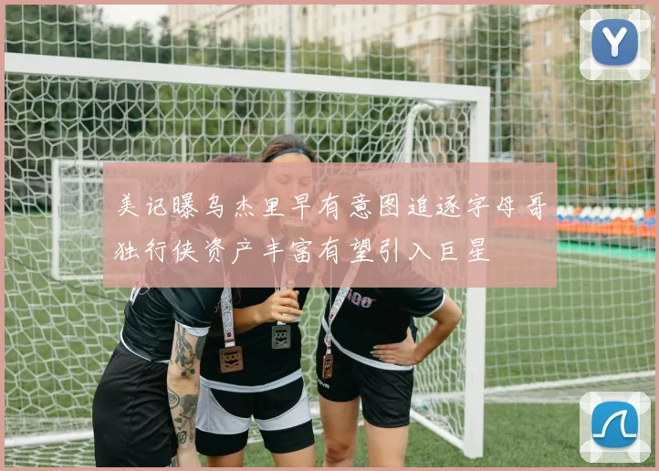 美记曝乌杰里早有意图追逐字母哥独行侠资产丰富有望引入巨星