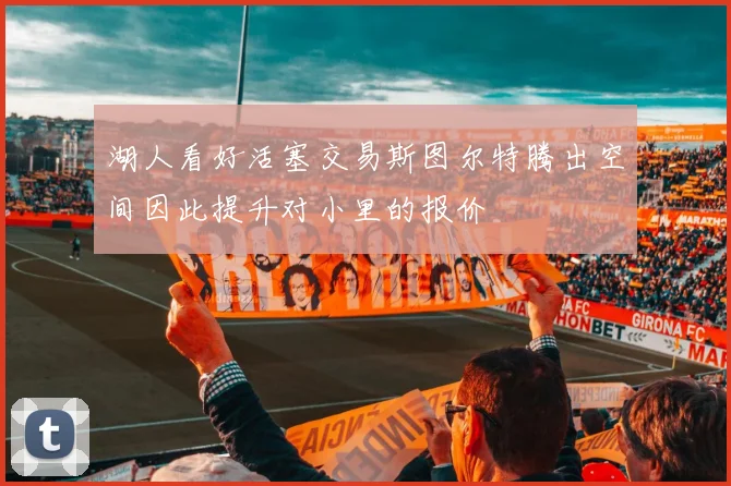 湖人看好活塞交易斯图尔特腾出空间因此提升对小里的报价