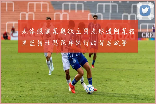 米体报道莱奥欲主罚点球遭阿莱格里坚持让恩昆库执行的背后故事