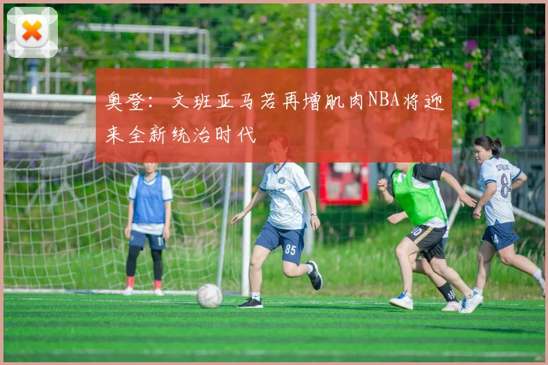 奥登：文班亚马若再增肌肉NBA将迎来全新统治时代