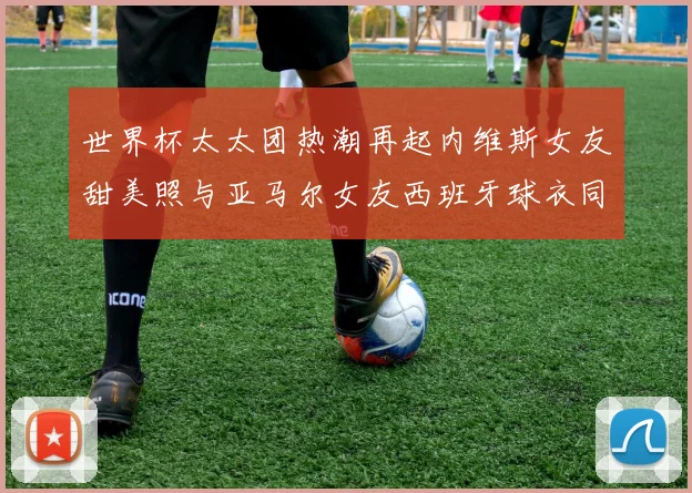 世界杯太太团热潮再起内维斯女友甜美照与亚马尔女友西班牙球衣同框秀