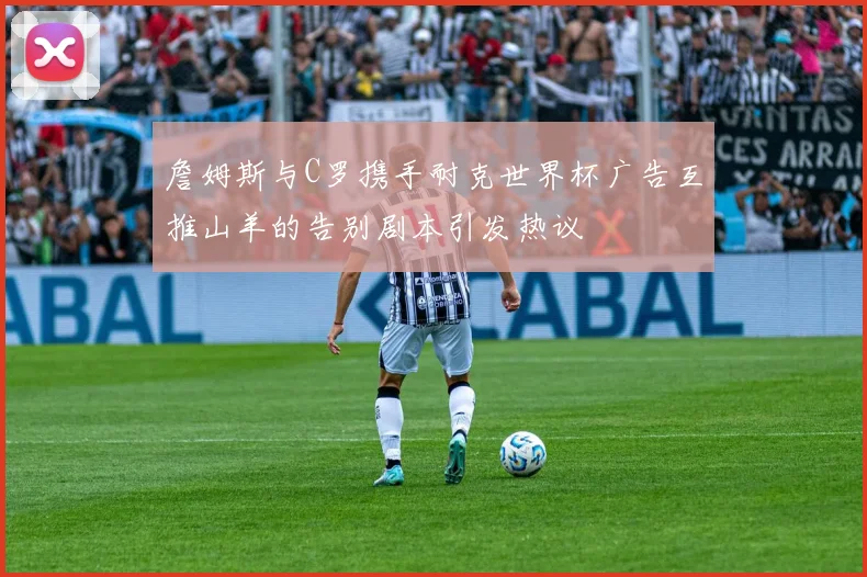 詹姆斯与C罗携手耐克世界杯广告互推山羊的告别剧本引发热议