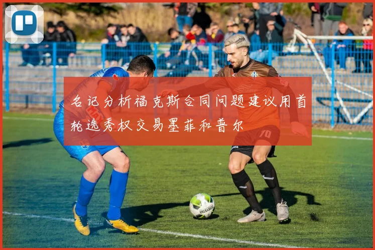 名记分析福克斯合同问题建议用首轮选秀权交易墨菲和普尔