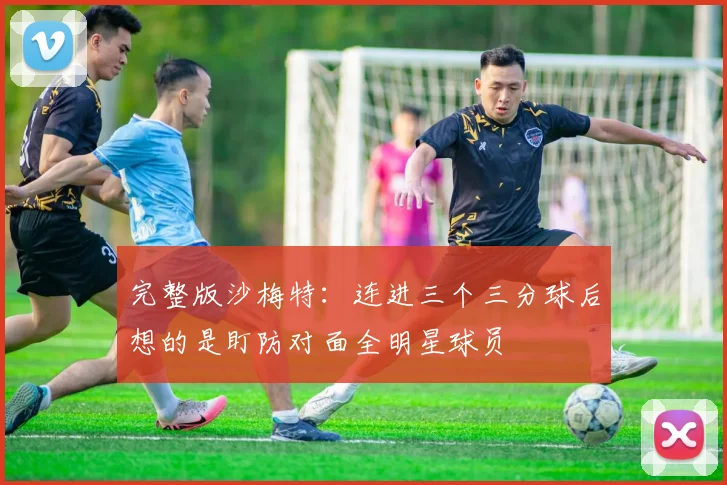 完整版沙梅特：连进三个三分球后想的是盯防对面全明星球员