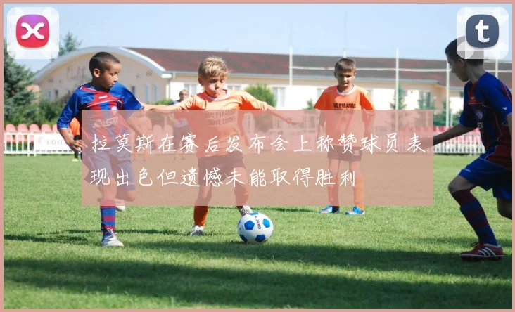 拉莫斯在赛后发布会上称赞球员表现出色但遗憾未能取得胜利