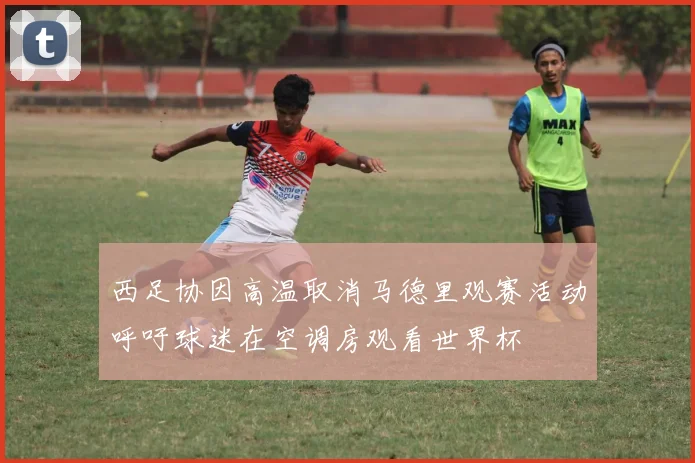 西足协因高温取消马德里观赛活动呼吁球迷在空调房观看世界杯