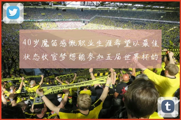 40岁魔笛感慨职业生涯希望以最佳状态收官梦想能参加五届世界杯的壮举