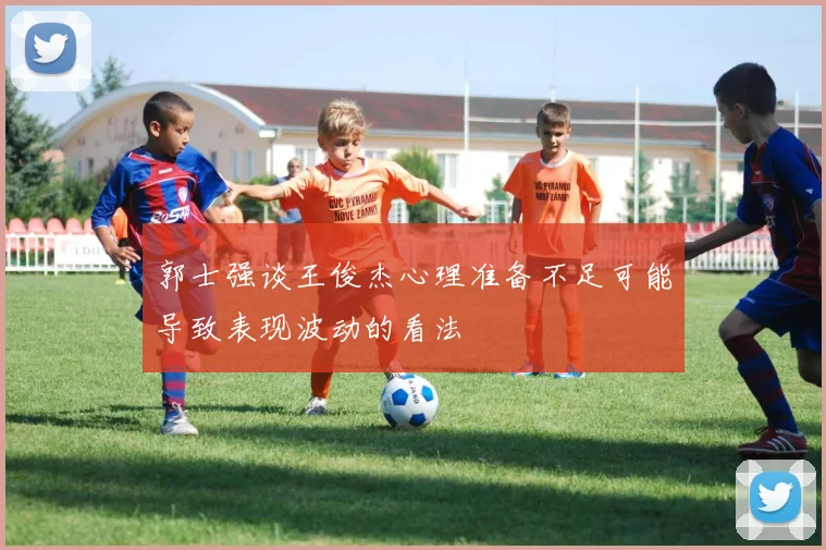 郭士强谈王俊杰心理准备不足可能导致表现波动的看法