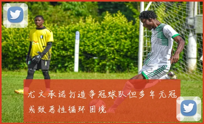 尤文承诺打造争冠球队但多年无冠或致恶性循环困境